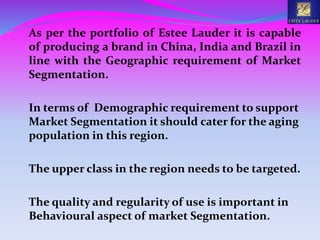 As per the portfolio of Estee Lauder it is capable
of producing a brand in China, India and Brazil in
line with the Geographic requirement of Market
Segmentation.
In terms of Demographic requirement to support
Market Segmentation it should cater for the aging
population in this region.
The upper class in the region needs to be targeted.
The quality and regularity of use is important in
Behavioural aspect of market Segmentation.
 