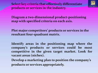 Select key criteria that effectively differentiate
products or services in the industry.
Diagram a two-dimensional product-positioning
map with specified criteria on each axis.
Plot major competitors’ products or services in the
resultant four-quadrant matrix.
Identify areas in the positioning map where the
company’s products or services could be most
competitive in the given target market. Look for
vacant areas (niches).
Develop a marketing plan to position the company’s
products or services appropriately..
 