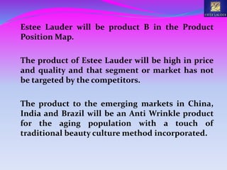 Estee Lauder will be product B in the Product
Position Map.
The product of Estee Lauder will be high in price
and quality and that segment or market has not
be targeted by the competitors.
The product to the emerging markets in China,
India and Brazil will be an Anti Wrinkle product
for the aging population with a touch of
traditional beauty culture method incorporated.
 