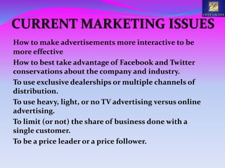 CURRENT MARKETING ISSUES
How to make advertisements more interactive to be
more effective
How to best take advantage of Facebook and Twitter
conservations about the company and industry.
To use exclusive dealerships or multiple channels of
distribution.
To use heavy, light, or no TV advertising versus online
advertising.
To limit (or not) the share of business done with a
single customer.
To be a price leader or a price follower.
 