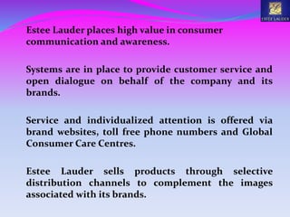 Estee Lauder places high value in consumer
communication and awareness.
Systems are in place to provide customer service and
open dialogue on behalf of the company and its
brands.
Service and individualized attention is offered via
brand websites, toll free phone numbers and Global
Consumer Care Centres.
Estee Lauder sells products through selective
distribution channels to complement the images
associated with its brands.
 