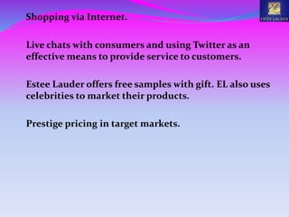 Shopping via Internet.
Live chats with consumers and using Twitter as an
effective means to provide service to customers.
Estee Lauder offers free samples with gift. EL also uses
celebrities to market their products.
Prestige pricing in target markets.
 
