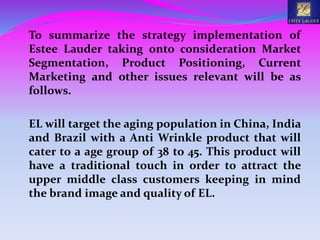 To summarize the strategy implementation of
Estee Lauder taking onto consideration Market
Segmentation, Product Positioning, Current
Marketing and other issues relevant will be as
follows.
EL will target the aging population in China, India
and Brazil with a Anti Wrinkle product that will
cater to a age group of 38 to 45. This product will
have a traditional touch in order to attract the
upper middle class customers keeping in mind
the brand image and quality of EL.
 