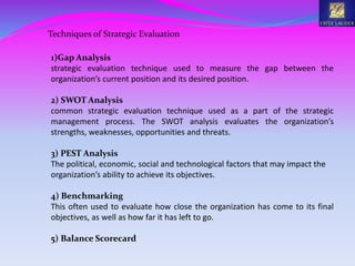 Techniques of Strategic Evaluation
1)Gap Analysis
strategic evaluation technique used to measure the gap between the
organization’s current position and its desired position.
2) SWOT Analysis
common strategic evaluation technique used as a part of the strategic
management process. The SWOT analysis evaluates the organization’s
strengths, weaknesses, opportunities and threats.
3) PEST Analysis
The political, economic, social and technological factors that may impact the
organization’s ability to achieve its objectives.
4) Benchmarking
This often used to evaluate how close the organization has come to its final
objectives, as well as how far it has left to go.
5) Balance Scorecard
 