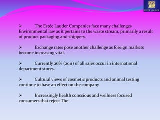  The Estée Lauder Companies face many challenges
Environmental law as it pertains to the waste stream, primarily a result
of product packaging and shippers.
 Exchange rates pose another challenge as foreign markets
become increasing vital.
 Currently 26% (2011) of all sales occur in international
department stores.
 Cultural views of cosmetic products and animal testing
continue to have an effect on the company
 Increasingly health conscious and wellness focused
consumers that reject The
 