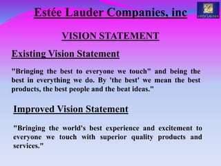Estée Lauder Companies, inc
VISION STATEMENT
Existing Vision Statement
"Bringing the best to everyone we touch" and being the
best in everything we do. By 'the best' we mean the best
products, the best people and the beat ideas."
Improved Vision Statement
"Bringing the world's best experience and excitement to
everyone we touch with superior quality products and
services."
 