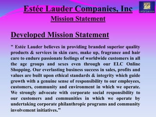 Estée Lauder Companies, Inc
Mission Statement
Developed Mission Statement
" Estée Lauder believes in providing branded superior quality
products & services in skin care, make up, fragrance and hair
care to endure passionate feelings of worldwide customers in all
the age groups and sexes even through our ELC Online
Shopping. Our everlasting business success in sales, profits and
values are built upon ethical standards & integrity which guide
growth with a genuine sense of responsibility to our employees,
customers, community and environment in which we operate.
We strongly advocate with corporate social responsibility to
our customers and communities in which we operate by
undertaking corporate philanthropic programs and community
involvement initiatives."
 