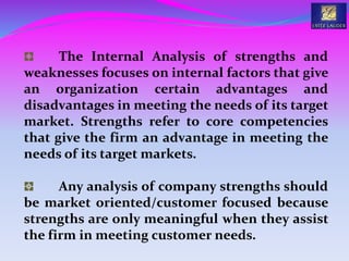 The Internal Analysis of strengths and
weaknesses focuses on internal factors that give
an organization certain advantages and
disadvantages in meeting the needs of its target
market. Strengths refer to core competencies
that give the firm an advantage in meeting the
needs of its target markets.
Any analysis of company strengths should
be market oriented/customer focused because
strengths are only meaningful when they assist
the firm in meeting customer needs.
 