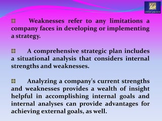 Weaknesses refer to any limitations a
company faces in developing or implementing
a strategy.
A comprehensive strategic plan includes
a situational analysis that considers internal
strengths and weaknesses.
Analyzing a company's current strengths
and weaknesses provides a wealth of insight
helpful in accomplishing internal goals and
internal analyses can provide advantages for
achieving external goals, as well.
 