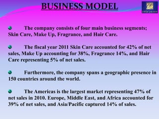 The company consists of four main business segments;
Skin Care, Make Up, Fragrance, and Hair Care.
The fiscal year 2011 Skin Care accounted for 42% of net
sales, Make Up accounting for 38%, Fragrance 14%, and Hair
Care representing 5% of net sales.
Furthermore, the company spans a geographic presence in
150 countries around the world.
The Americas is the largest market representing 47% of
net sales in 2010. Europe, Middle East, and Africa accounted for
39% of net sales, and Asia/Pacific captured 14% of sales.
BUSINESS MODEL
 