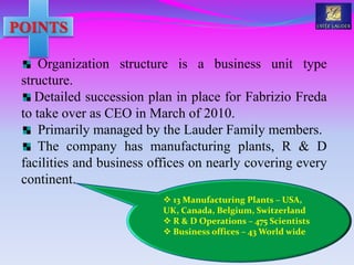 Organization structure is a business unit type
structure.
Detailed succession plan in place for Fabrizio Freda
to take over as CEO in March of 2010.
Primarily managed by the Lauder Family members.
The company has manufacturing plants, R & D
facilities and business offices on nearly covering every
continent.
 13 Manufacturing Plants – USA,
UK, Canada, Belgium, Switzerland
 R & D Operations – 475 Scientists
 Business offices – 43 World wide
 