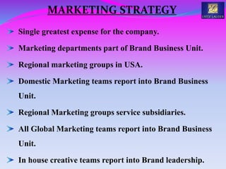Single greatest expense for the company.
Marketing departments part of Brand Business Unit.
Regional marketing groups in USA.
Domestic Marketing teams report into Brand Business
Unit.
Regional Marketing groups service subsidiaries.
All Global Marketing teams report into Brand Business
Unit.
In house creative teams report into Brand leadership.
MARKETING STRATEGY
 