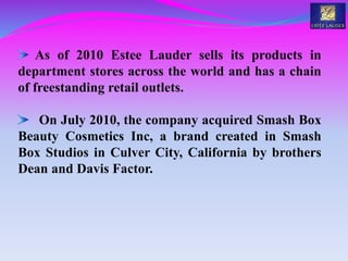 As of 2010 Estee Lauder sells its products in
department stores across the world and has a chain
of freestanding retail outlets.
On July 2010, the company acquired Smash Box
Beauty Cosmetics Inc, a brand created in Smash
Box Studios in Culver City, California by brothers
Dean and Davis Factor.
 
