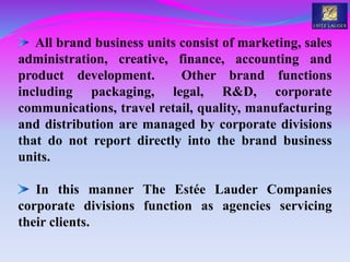All brand business units consist of marketing, sales
administration, creative, finance, accounting and
product development. Other brand functions
including packaging, legal, R&D, corporate
communications, travel retail, quality, manufacturing
and distribution are managed by corporate divisions
that do not report directly into the brand business
units.
In this manner The Estée Lauder Companies
corporate divisions function as agencies servicing
their clients.
 