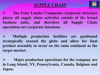 SUPPLY CHAIN
 The Estée Lauder Companies corporate structure
places all supply chain activities outside of the brand
business units, and therefore all Supply Chain
operations are corporate functions.
 Multiple production facilities are positioned
strategically around the globe and allow for final
product assembly to occur on the same continent as the
target market.
 Major production operations for the company are
in Long Island, NY, Pennsylvania, Canada, Belgium and
Japan.
 