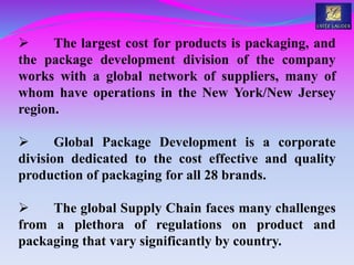  The largest cost for products is packaging, and
the package development division of the company
works with a global network of suppliers, many of
whom have operations in the New York/New Jersey
region.
 Global Package Development is a corporate
division dedicated to the cost effective and quality
production of packaging for all 28 brands.
 The global Supply Chain faces many challenges
from a plethora of regulations on product and
packaging that vary significantly by country.
 
