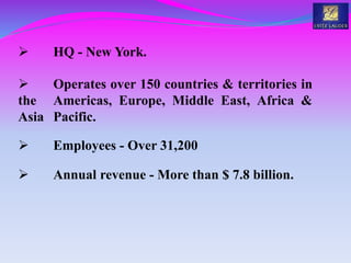  HQ - New York.
 Operates over 150 countries & territories in
the Americas, Europe, Middle East, Africa &
Asia Pacific.
 Employees - Over 31,200
 Annual revenue - More than $ 7.8 billion.
 
