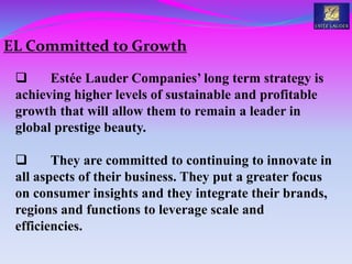  Estée Lauder Companies’ long term strategy is
achieving higher levels of sustainable and profitable
growth that will allow them to remain a leader in
global prestige beauty.
 They are committed to continuing to innovate in
all aspects of their business. They put a greater focus
on consumer insights and they integrate their brands,
regions and functions to leverage scale and
efficiencies.
EL Committed to Growth
 