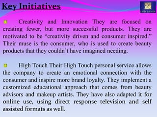 Creativity and Innovation They are focused on
creating fewer, but more successful products. They are
motivated to be “creativity driven and consumer inspired.”
Their muse is the consumer, who is used to create beauty
products that they couldn’t have imagined needing.
High Touch Their High Touch personal service allows
the company to create an emotional connection with the
consumer and inspire more brand loyalty. They implement a
customized educational approach that comes from beauty
advisors and makeup artists. They have also adapted it for
online use, using direct response television and self
assisted formats as well.
Key Initiatives
 