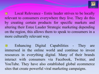 Local Relevance - Estée lauder strives to be locally
relevant to consumers everywhere they live. They do this
by creating certain products for specific markets and
altering their Estee Lauder Strategic marketing depending
on the region, this allows them to speak to consumers in a
more culturally relevant way.
Enhancing Digital Capabilities - They are
immersed in the online world and continue to invest
resources in everything digital. Many of their brands
interact with consumers via Facebook, Twitter, and
YouTube. They have also established global ecommerce
sites that create powerful viral marketing campaigns.
 