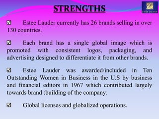 Estee Lauder currently has 26 brands selling in over
130 countries.
Each brand has a single global image which is
promoted with consistent logos, packaging, and
advertising designed to differentiate it from other brands.
Estee Lauder was awarded/included in Ten
Outstanding Women in Business in the U.S by business
and financial editors in 1967 which contributed largely
towards brand :building of the company.
Global licenses and globalized operations.
STRENGTHS
 