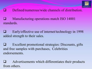 Defined/numerous/wide channels of distribution.
 Manufacturing operations match ISO 14001
standards.
 Early/effective use of internet/technology in 1998
added strength to their sales.
 Excellent promotional strategies: Discounts, gifts
and free samples with purchases, Celebrities
endorsements.
 Advertisements which differentiates their products
from others.
 