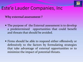 Why external assessment ?
 The purpose of the External assessment is to develop
a predetermined opportunities that could benefit
and threats that should be avoided.
 Firms should be able to respond either offensively or
defensively to the factors by formulating strategies
that take advantage of external opportunities or to
minimize the impact of potential threats.
Este’e Lauder Companies, Inc
 