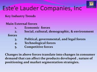 Este’e Lauder Companies, Inc
Key Industry Trends
Main External forces
1. Economic forces
2. Social, cultural, demographic, & environment
forces
3. Political, governmental, and legal forces
4. Technological forces
5. Competitive forces
Changes in above forces translate into changes in consumer
demand that can affect the products developed , nature of
positioning and market segmentation strategies.
 