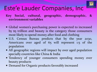 Este’e Lauder Companies, Inc
Key Social, cultural, geographic, demographic, &
environment variables
 Global women’s purchasing power is expected to increased
by $5 trillion and beauty is the category those consumers
most likely to spend money after food and clothing
 U.S. Census Bureau predicts that by the year 2030,
Americans over aged of 65 will represent 1:5 of the
population
 All geographic regions will impact by over aged population
specially countries like China & India
 Tendency of younger consumers spending money over
beauty products
 Demand for Organic products favorably increased
 