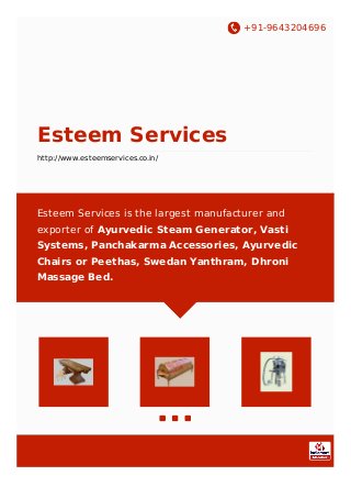 +91-9643204696
Esteem Services
http://www.esteemservices.co.in/
Esteem Services is the largest manufacturer and
exporter of Ayurvedic Steam Generator, Vasti
Systems, Panchakarma Accessories, Ayurvedic
Chairs or Peethas, Swedan Yanthram, Dhroni
Massage Bed.
 