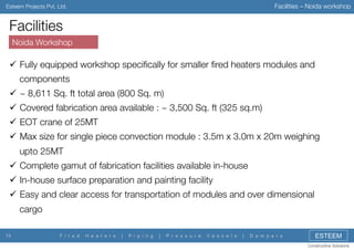 Facilities – Noida workshop

Esteem Projects Pvt. Ltd.

Facilities
Noida Workshop

"  Fully equipped workshop speciﬁcally for smaller ﬁred heaters modules and
components
"  ~ 8,611 Sq. ft total area (800 Sq. m)
"  Covered fabrication area available : ~ 3,500 Sq. ft (325 sq.m)
"  EOT crane of 25MT
"  Max size for single piece convection module : 3.5m x 3.0m x 20m weighing
upto 25MT
"  Complete gamut of fabrication facilities available in-house
"  In-house surface preparation and painting facility
"  Easy and clear access for transportation of modules and over dimensional
cargo
13

F i r e d

H e a t e r s

|

P i p i n g

|

P r e s s u r e

V e s s e l s

|

D a m p e r s

ESTEEM
Constructive Solutions

 