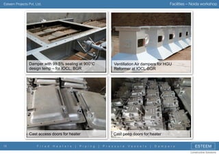 Facilities – Noida workshop

Esteem Projects Pvt. Ltd.

Damper with 99.5% sealing at 900°C
design temp – for IOCL, BGR

Cast access doors for heater
15

Ventillation Air dampers for HGU
Reformer at IOCL-BGR

Cast peep doors for heater

F i r e d

H e a t e r s

|

P i p i n g

|

P r e s s u r e

V e s s e l s

|

D a m p e r s

ESTEEM
Constructive Solutions

 