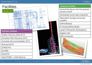 Facilities

Esteem Projects Pvt. Ltd.

Facilities

Hardware Facilities
Central File Server with ﬁne grained
access control

Noida HO


Centralized hourly data snapshots
Redundant storage and power
supplies
Online Backup
In-house plotting facility
Latest Thinkcenter Workstations

Software Available

Gigabit LAN

Graitec Advance Steel 2014

VPN connection

Autodesk Revit Structure 2010
Autodesk Structural Detailer 2010
Autocad 2010
STAAD Pro
StruMIS
EasyCFD
OpenFOAM + Code Saturne
16

F i r e d

H e a t e r s

|

P i p i n g

|

P r e s s u r e

V e s s e l s

|

D a m p e r s

ESTEEM
Constructive Solutions

 