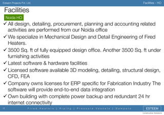 Facilities - HO

Esteem Projects Pvt. Ltd.

Facilities
Noida HO


" All design, detailing, procurement, planning and accounting related
activities are performed from our Noida ofﬁce
" We specialize in Mechanical Design and Detail Engineering of Fired
Heaters.
" 3500 Sq. ft of fully equipped design ofﬁce. Another 3500 Sq. ft under
furnishing activities
" Latest software & hardware facilities
" Licensed software available 3D modeling, detailing, structural design,
CFD, FEA
" Company owns licenses for ERP speciﬁc for Fabrication Industry The
software will provide end-to-end data integration
" Own building with complete power backup and redundant 24 hr
internet connectivity
17

F i r e d

H e a t e r s

|

P i p i n g

|

P r e s s u r e

V e s s e l s

|

D a m p e r s

ESTEEM
Constructive Solutions

 