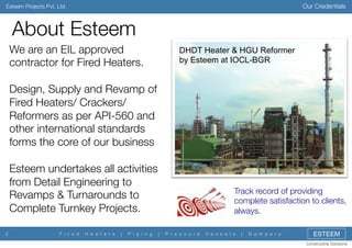 Our Credentials

Esteem Projects Pvt. Ltd.

About Esteem
We are an EIL approved
contractor for Fired Heaters.

Design, Supply and Revamp of
Fired Heaters/ Crackers/
Reformers as per API-560 and
other international standards
forms the core of our business

Esteem undertakes all activities
from Detail Engineering to
Revamps & Turnarounds to
Complete Turnkey Projects.
2

F i r e d

H e a t e r s

|

P i p i n g

DHDT Heater & HGU Reformer
by Esteem at IOCL-BGR

Track record of providing
complete satisfaction to clients,
always.
|

P r e s s u r e

V e s s e l s

|

D a m p e r s

ESTEEM
Constructive Solutions

 