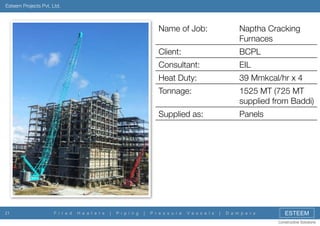 Esteem Projects Pvt. Ltd.

Name of Job:
Client:

P i p i n g

|

1525 MT (725 MT
supplied from Baddi)

Supplied as:

|

39 Mmkcal/hr x 4

Tonnage:

H e a t e r s

EIL

Heat Duty:

F i r e d

BCPL

Consultant:

21

Naptha Cracking
Furnaces

Panels

P r e s s u r e

V e s s e l s

|

D a m p e r s

ESTEEM
Constructive Solutions

 