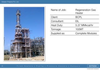 Esteem Projects Pvt. Ltd.

Name of Job:
Client:

P i p i n g

|

100MT

Supplied as:

|

5.37 MMkcal/hr

Tonnage:

H e a t e r s

EIL

Heat Duty:

F i r e d

BCPL

Consultant:

22

Regeneration Gas
Heater

Complete Modules

P r e s s u r e

V e s s e l s

|

D a m p e r s

ESTEEM
Constructive Solutions

 