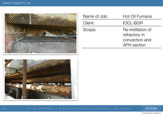 Esteem Projects Pvt. Ltd.

Name of Job:
Client:

F i r e d

H e a t e r s

|

P i p i n g

|

IOCL-BGR

Scope:

23

Hot Oil Furnace
Re-instllation of
refractory in
convection and
APH section

P r e s s u r e

V e s s e l s

|

D a m p e r s

ESTEEM
Constructive Solutions

 