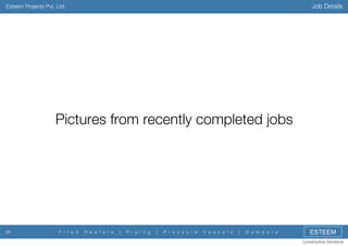 Job Details

Esteem Projects Pvt. Ltd.

Pictures from recently completed jobs

24

F i r e d

H e a t e r s

|

P i p i n g

|

P r e s s u r e

V e s s e l s

|

D a m p e r s

ESTEEM
Constructive Solutions

 