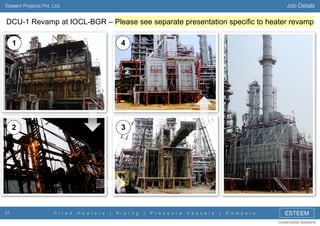 Job Details

Esteem Projects Pvt. Ltd.

DCU-1 Revamp at IOCL-BGR – Please see separate presentation specific to heater revamp
1

2

27

4

3

F i r e d

H e a t e r s

|

P i p i n g

|

P r e s s u r e

V e s s e l s

|

D a m p e r s

ESTEEM
Constructive Solutions

 