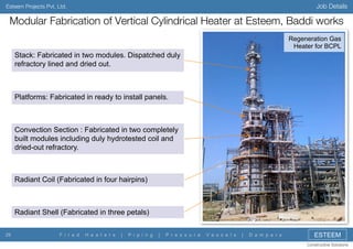 Job Details

Esteem Projects Pvt. Ltd.

Modular Fabrication of Vertical Cylindrical Heater at Esteem, Baddi works
Regeneration Gas
Heater for BCPL

Stack: Fabricated in two modules. Dispatched duly
refractory lined and dried out.

Platforms: Fabricated in ready to install panels.

Convection Section : Fabricated in two completely
built modules including duly hydrotested coil and
dried-out refractory.

Radiant Coil (Fabricated in four hairpins)

Radiant Shell (Fabricated in three petals)
29

F i r e d

H e a t e r s

|

P i p i n g

|

P r e s s u r e

V e s s e l s

|

D a m p e r s

ESTEEM
Constructive Solutions

 