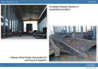 Job Details

Esteem Projects Pvt. Ltd.

Complete Radiant Section in
assembled condition

Radiant Shell Petals dismantled for
painting and dispatch
30

F i r e d

H e a t e r s

|

P i p i n g

|

P r e s s u r e

V e s s e l s

|

D a m p e r s

ESTEEM
Constructive Solutions

 