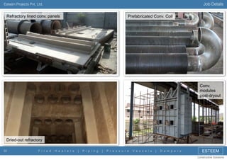 Job Details

Esteem Projects Pvt. Ltd.

Refractory lined conv. panels

Prefabricated Conv. Coil

Conv.
modules
post-dryout

Dried-out refractory
32

F i r e d

H e a t e r s

|

P i p i n g

|

P r e s s u r e

V e s s e l s

|

D a m p e r s

ESTEEM
Constructive Solutions

 