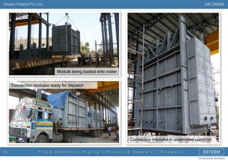 Job Details

Esteem Projects Pvt. Ltd.

Module being loaded onto trailer
Convection modules ready for dispatch

Convection modules in assembled condition
33

F i r e d

H e a t e r s

|

P i p i n g

|

P r e s s u r e

V e s s e l s

|

D a m p e r s

ESTEEM
Constructive Solutions

 