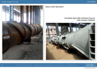 Job Details

Esteem Projects Pvt. Ltd.

Stack under fabrication

Complete stack after refractory dry-out
(with damper installed)

34

F i r e d

H e a t e r s

|

P i p i n g

|

P r e s s u r e

V e s s e l s

|

D a m p e r s

ESTEEM
Constructive Solutions

 