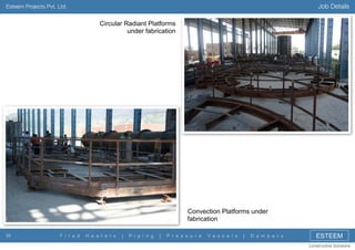 Job Details

Esteem Projects Pvt. Ltd.

Circular Radiant Platforms
under fabrication

Convection Platforms under
fabrication
35

F i r e d

H e a t e r s

|

P i p i n g

|

P r e s s u r e

V e s s e l s

|

D a m p e r s

ESTEEM
Constructive Solutions

 