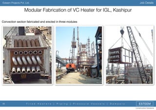 Job Details

Esteem Projects Pvt. Ltd.

Modular Fabrication of VC Heater for IGL, Kashipur
Convection section fabricated and erected in three modules

38

F i r e d

H e a t e r s

|

P i p i n g

|

P r e s s u r e

V e s s e l s

|

D a m p e r s

ESTEEM
Constructive Solutions

 