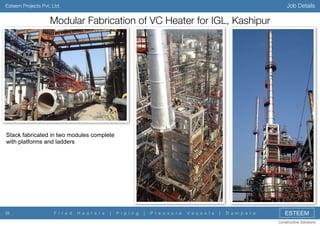 Job Details

Esteem Projects Pvt. Ltd.

Modular Fabrication of VC Heater for IGL, Kashipur

Stack fabricated in two modules complete
with platforms and ladders

39

F i r e d

H e a t e r s

|

P i p i n g

|

P r e s s u r e

V e s s e l s

|

D a m p e r s

ESTEEM
Constructive Solutions

 