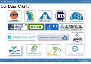 Credentials

Esteem Projects Pvt. Ltd.

Our Major Clients

40

F i r e d

H e a t e r s

|

P i p i n g

|

P r e s s u r e

V e s s e l s

|

D a m p e r s

ESTEEM
Constructive Solutions

 
