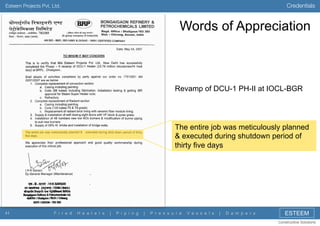 Credentials

Esteem Projects Pvt. Ltd.

Words of Appreciation

Revamp of DCU-1 PH-II at IOCL-BGR

The entire job was meticulously planned
& executed during shutdown period of
thirty five days

41

F i r e d

H e a t e r s

|

P i p i n g

|

P r e s s u r e

V e s s e l s

|

D a m p e r s

ESTEEM
Constructive Solutions

 